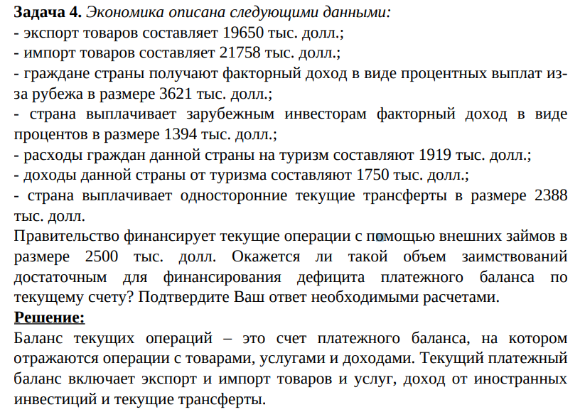 Экономика описана следующими данными: - экспорт товаров составляет 19650 тыс. долл.; - импорт товаров составляет 21758 тыс. долл.; - граждане страны получают факторный доход в виде процентных выплат изза рубежа в размере 3621 тыс. долл.; - страна выплачивает зарубежным инвесторам факторный доход в виде процентов в размере 1394 тыс. долл.; - расходы граждан данной страны на туризм составляют 1919 тыс. долл.; - доходы данной страны от туризма составляют 1750 тыс. долл.; - страна выплачивает односторонние текущие трансферты в размере 2388 тыс. долл. Правительство финансирует текущие операции с помощью внешних займов в размере 2500 тыс. долл.ю