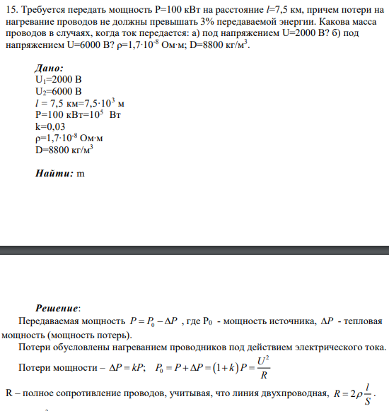 15. Требуется передать мощность Р=100 кВт на расстояние l=7,5 км, причем потери на нагревание проводов не должны превышать 3% передаваемой энергии. Какова масса проводов в случаях, когда ток передается: а) под напряжением U=2000 В? б) под напряжением U=6000 В? ρ=1,7∙10-8 Ом∙м; D=8800 кг/м3 .