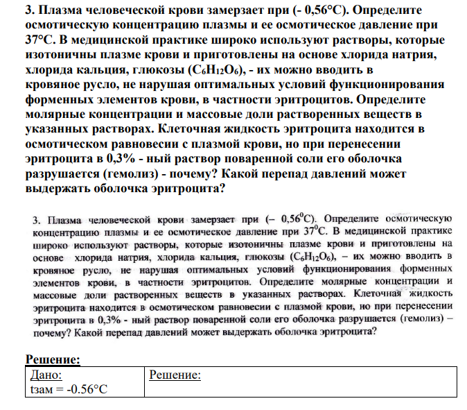 Плазма человеческой крови замерзает при (- 0,56°С). Определите осмотическую концентрацию плазмы и ее осмотическое давление при 37°С. В медицинской практике широко используют растворы, которые изотоничны плазме крови и приготовлены на основе хлорида натрия, хлорида кальция, глюкозы (C6H12О6), - их можно вводить в кровяное русло, не нарушая оптимальных условий функционирования форменных элементов крови, в частности эритроцитов.