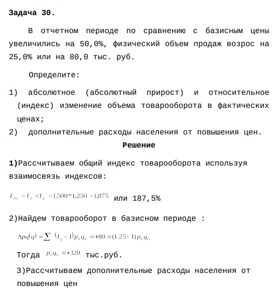 В отчетном периоде по сравнению с базисным цены увеличились на 50,0%, физический объем продаж возрос на 25,0% или на 80,0 тыс. руб. Определите: 1) абсолютное (абсолютный прирост) и относительное (индекс) изменение объема товарооборота в фактических ценах; 2) дополнительные расходы населения от повышения цен.