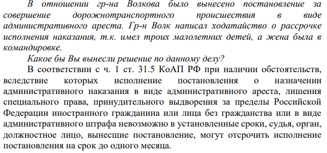 В отношении гр-на Волкова было вынесено постановление за совершение дорожнотранспортного происшествия в виде административного ареста. Гр-н Волк написал ходатайство о рассрочке исполнения наказания, т.к. имел троих малолетних детей, а жена была в командировке. Какое бы Вы вынесли решение по данному делу?