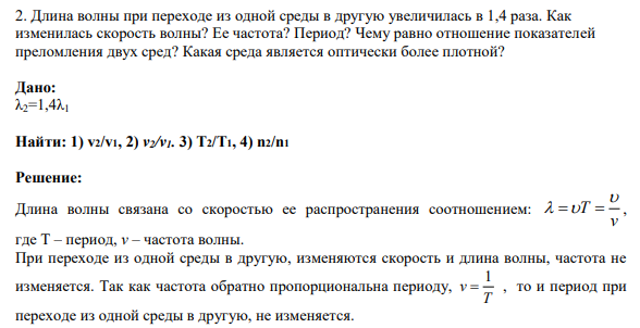 2. Длина волны при переходе из одной среды в другую увеличилась в 1,4 раза. Как изменилась скорость волны? Ее частота? Период? Чему равно отношение показателей преломления двух сред? Какая среда является оптически более плотной?