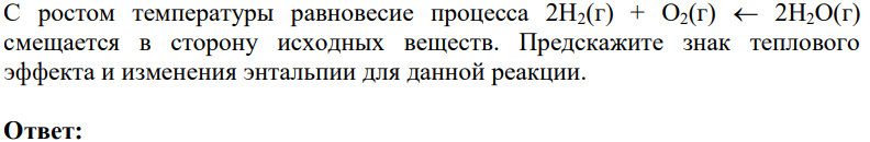 С ростом температуры равновесие процесса 2Н2(г) + О2(г) 2Н2О(г) смещается в сторону исходных веществ. Предскажите знак теплового эффекта и изменения энтальпии для данной реакции.