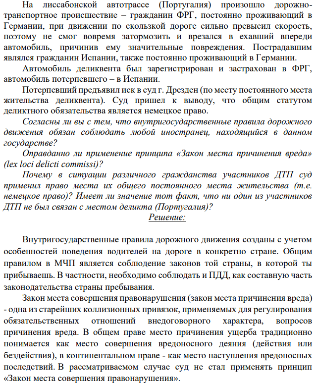На лиссабонской автотрассе (Португалия) произошло дорожнотранспортное происшествие – гражданин ФРГ, постоянно проживающий в Германии, при движении по скользкой дороге сильно превысил скорость, поэтому не смог вовремя затормозить и врезался в ехавший впереди автомобиль, причинив ему значительные повреждения. Пострадавшим являлся гражданин Испании, также постоянно проживающий в Германии.