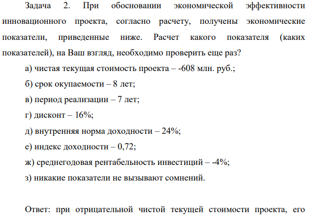 При обосновании экономической эффективности инновационного проекта, согласно расчету, получены экономические показатели, приведенные ниже. Расчет какого показателя (каких показателей), на Ваш взгляд, необходимо проверить еще раз? а) чистая текущая стоимость проекта – -608 млн. руб.; б) срок окупаемости – 8 лет; в) период реализации – 7 лет; г) дисконт – 16%; д) внутренняя норма доходности – 24%;