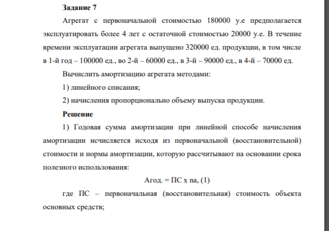 Задание 7 Агрегат с первоначальной стоимостью 180000 у.е предполагается эксплуатировать более 4 лет с остаточной стоимостью 20000 у.е. В течение времени эксплуатации агрегата выпущено 320000 ед. продукции, в том числе в 1-й год – 100000 ед., во 2-й – 60000 ед., в 3-й – 90000 ед., в 4-й – 70000 ед. Вычислить амортизацию агрегата методами: