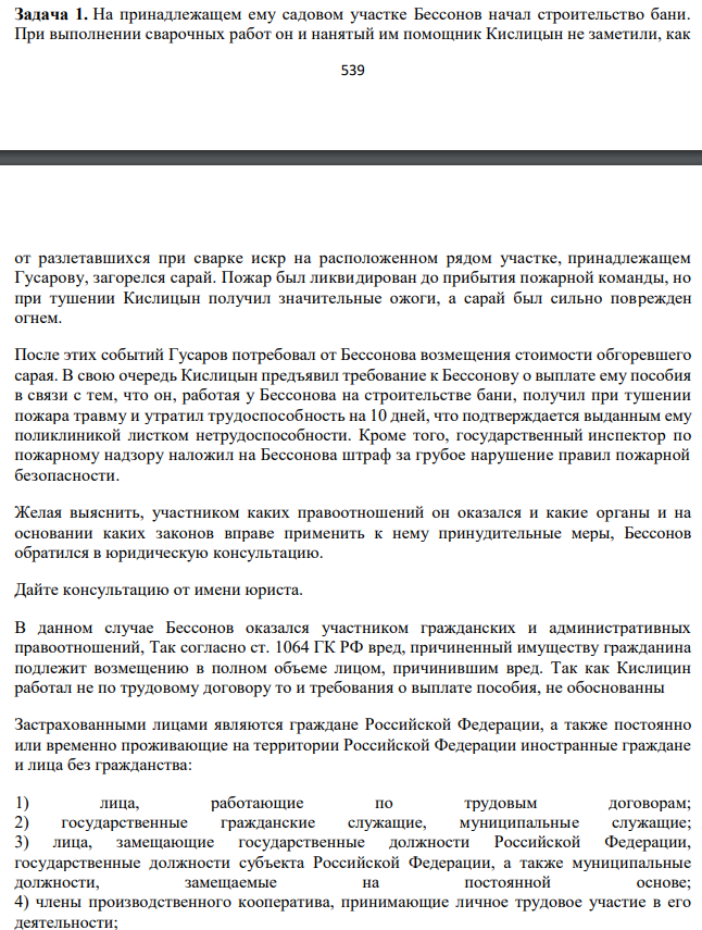 На принадлежащем ему садовом участке Бессонов начал строительство бани. При выполнении сварочных работ он и нанятый им помощник Кислицын не заметили, как 540 от разлетавшихся при сварке искр на расположенном рядом участке, принадлежащем Гусарову, загорелся сарай. Пожар был ликвидирован до прибытия пожарной команды, но при тушении Кислицын получил значительные ожоги, а сарай был сильно поврежден огнем.