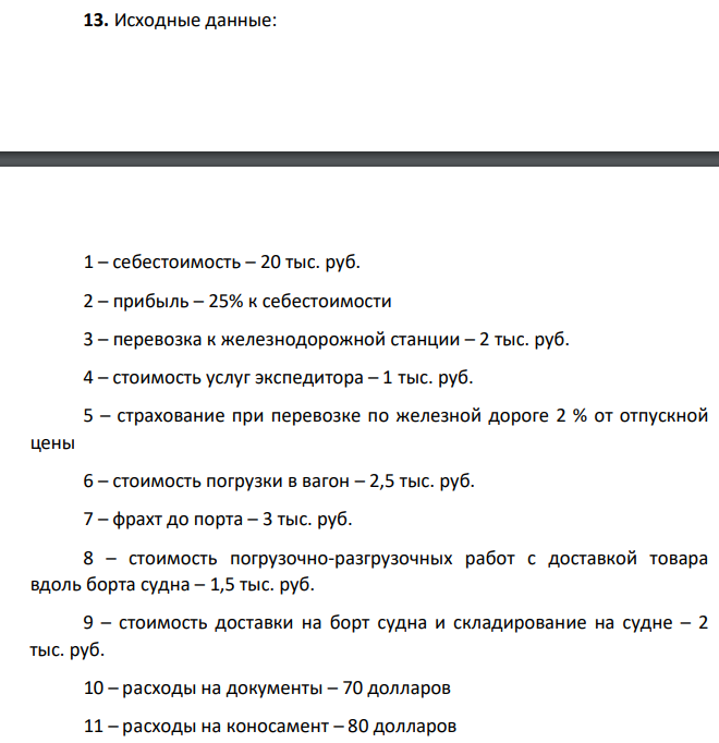 Исходные данные: 1 – себестоимость – 20 тыс. руб. 2 – прибыль – 25% к себестоимости 3 – перевозка к железнодорожной станции – 2 тыс. руб. 4 – стоимость услуг экспедитора – 1 тыс. руб. 5 – страхование при перевозке по железной дороге 2 % от отпускной цены 6 – стоимость погрузки в вагон – 2,5 тыс. руб. 7 – фрахт до порта – 3 тыс. руб. 8 – стоимость погрузочно-разгрузочных работ с доставкой товара вдоль борта судна – 1,5 тыс. руб. 9 – стоимость доставки на борт судна и складирование на судне – 2 тыс. руб. 10 – расходы на документы – 70 долларов 11 – расходы на коносамент – 80 долларов 12 – морской фрахт до порта назначения – 200 долларов 13 – страхование (от КАФ) – 3 % 14 – стоимость перевалки в порту назначения – 100 долларов