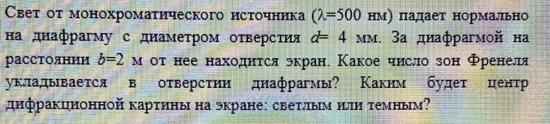 Свет от монохроматического источника (7=500 нм) падает нормально на диафрагму с диаметром отверстия d= 4 мм. За диафрагмой на расстоянии b=2 м от нее находится экран. Какое число зон Френеля укладывается в отверстии диафрагмы?