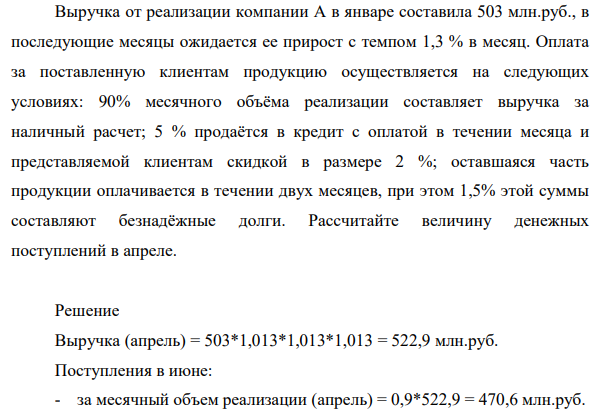 Выручка от реализации компании А в январе составила 503 млн.руб., в последующие месяцы ожидается ее прирост с темпом 1,3 % в месяц. Оплата за поставленную клиентам продукцию осуществляется на следующих условиях: 90% месячного объёма реализации составляет выручка за наличный расчет; 5 % продаётся в кредит с оплатой в течении месяца и представляемой клиентам скидкой в размере 2 %; оставшаяся часть продукции оплачивается в течении двух месяцев, при этом 1,5% этой суммы составляют безнадёжные долги.