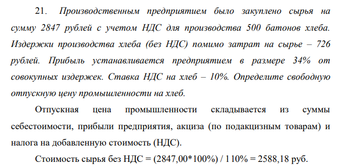 Производственным предприятием было закуплено сырья на сумму 2847 рублей с учетом НДС для производства 500 батонов хлеба. Издержки производства хлеба (без НДС) помимо затрат на сырье – 726 рублей. Прибыль устанавливается предприятием в размере 34% от совокупных издержек. Ставка НДС на хлеб – 10%. Определите свободную отпускную цену промышленности на хлеб. Решение