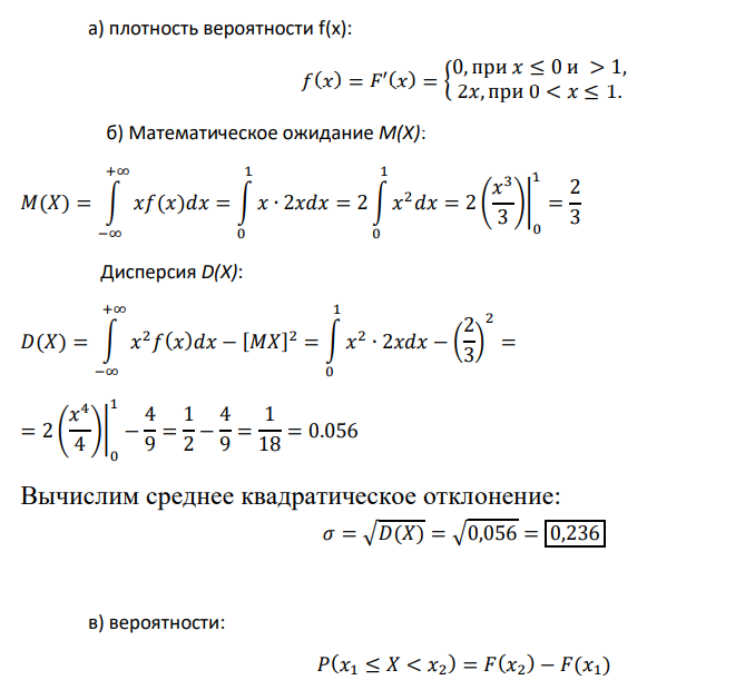 Случайная величина Х задана функцией распределения 𝐹(𝑥) = { 0, 𝑥 ≤ 0, 𝑥 2 , 0 < 𝑥 ≤ 1, 1, 𝑥 > 1 Найти: а) плотность вероятности f(x); б) мат. ожидание случайной величины М(Х), дисперсию D(X) и среднее квадратическое отклонение; в) вероятности 𝑃(𝑥 = 0.5), 𝑃(𝑥 < 0.5), 𝑃(0.5 < 𝑥 < 1); г) построить графики плотности и функции распределения и показать на них математическое ожидание М(Х) и вероятности, найденные в в); д) квантиль х0,3 и 20%-ную точку распределения Х.