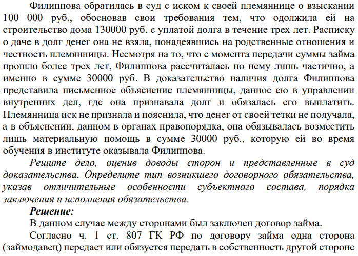 Филиппова обратилась в суд с иском к своей племяннице о взыскании 100 000 руб., обосновав свои требования тем, что одолжила ей на строительство дома 130000 руб. с уплатой долга в течение трех лет. Расписку о даче в долг денег она не взяла, понадеявшись на родственные отношения и честность племянницы.