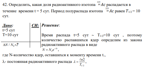 42. Определить, какая доля радиоактивного изотопа 225 89 𝐴𝑐 распадается в течение времени t = 5 сут. Период полураспада изотопа 225 89 𝐴𝑐 равен 𝑇1/2 = 10 сут. Дано: t=5 сут Т=10 сут 0 N N/ -? СИ: