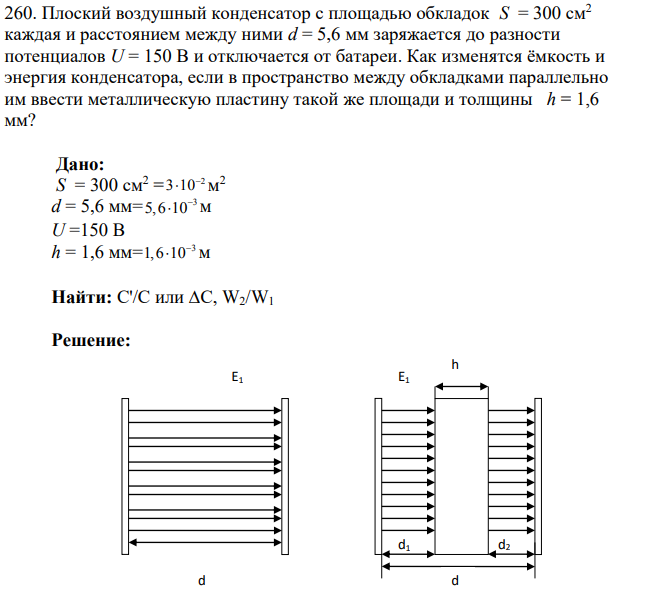 Плоский воздушный конденсатор с площадью обкладок S = 300 см2 каждая и расстоянием между ними d = 5,6 мм заряжается до разности потенциалов U = 150 В и отключается от батареи. Как изменятся ёмкость и энергия конденсатора, если в пространство между обкладками параллельно им ввести металлическую пластину такой же площади и толщины h = 1,6 мм?