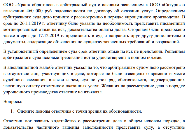 ООО «Уран» обратилось в арбитражный суд с исковым заявлением к ООО «Сатурн» о взыскании 460 000 руб. задолженности по договору об оказании услуг. Определением арбитражного суда дело принято к рассмотрению в порядке упрощенного производства. В срок до 26.11.2019 г. ответчику было указано на необходимость представить письменный мотивированный отзыв на иск, доказательства оплаты долга.