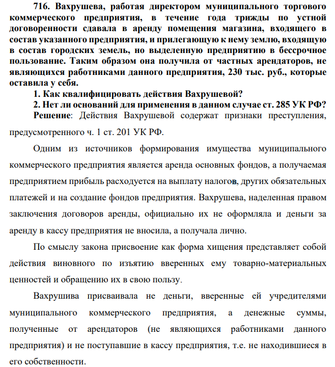 716. Вахрушева, работая директором муниципального торгового коммерческого предприятия, в течение года трижды по устной договоренности сдавала в аренду помещения магазина, входящего в состав указанного предприятия, и прилегающую к нему землю, входящую в состав городских земель, но выделенную предприятию в бессрочное пользование.