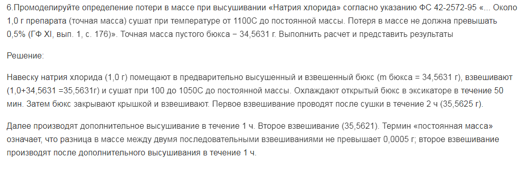 Промоделируйте определение потери в массе при высушивании «Натрия хлорида» согласно указанию ФС 42-2572-95 «... Около 1,0 г препарата (точная масса) сушат при температуре от 1100С до постоянной массы. Потеря в массе не должна превышать 0,5% (ГФ ХI, вып. 1, с. 176)». Точная масса пустого бюкса − 34,5631 г. Выполнить расчет и представить результаты