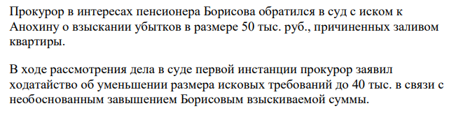 Прокурор в интересах пенсионера Борисова обратился в суд с иском к Анохину о взыскании убытков в размере 50 тыс. руб., причиненных заливом квартиры. В ходе рассмотрения дела в суде первой инстанции прокурор заявил ходатайство об уменьшении размера исковых требований до 40 тыс. в связи с необоснованным завышением Борисовым взыскиваемой суммы.