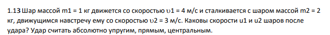 Шар массой m1 = 1 кг движется со скоростью 1 = 4 м/с и сталкивается с шаром массой m2 = 2 кг, движущимся навстречу ему со скоростью 2 = 3 м/с. Каковы скорости u1 и u2 шаров после удара? Удар считать абсолютно упругим, прямым, центральным.
