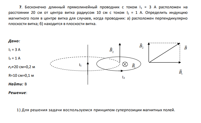 Бесконечно длинный прямолинейный проводник с током I1 = 3 А расположен на расстоянии 20 см от центра витка радиусом 10 см с током I2 = 1 А. Определить индукцию магнитного поля в центре витка для случаев, когда проводник: а) расположен перпендикулярно плоскости витка; б) находится в плоскости витка.