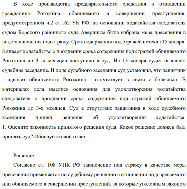 В ходе производства предварительного следствия в отношении гражданина Рогожина, обвиняемого в совершении преступления, предусмотренном ч.2 ст.162 УК РФ, на основании ходатайства следователя судом Борского районного суда Авериным была избрана мера пресечения в виде заключения под стражу. Срок содержания под стражей истекал 15 января.