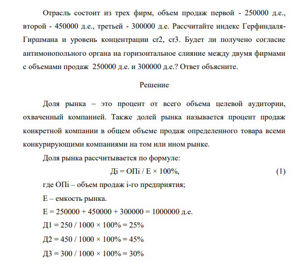 Отрасль состоит из трех фирм, объем продаж первой - 250000 д.е., второй - 450000 д.е., третьей - 300000 д.е. Рассчитайте индекс ГерфиндаляГиршмана и уровень концентрации сr2, cr3. Будет ли получено согласие антимонопольного органа на горизонтальное слияние между двумя фирмами с объемами продаж 250000 д.е. и 300000 д.е.? Ответ объясните.