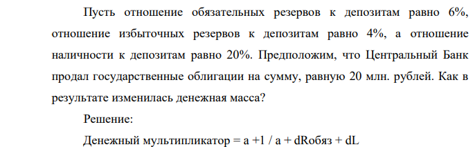 Пусть отношение обязательных резервов к депозитам равно 6%, отношение избыточных резервов к депозитам равно 4%, а отношение наличности к депозитам равно 20%. Предположим, что Центральный Банк продал государственные облигации на сумму, равную 20 млн. рублей. Как в результате изменилась денежная масса?