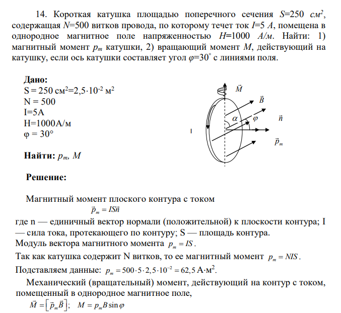 Короткая катушка площадью поперечного сечения S=250 см2 , содержащая N=500 витков провода, по которому течет ток I=5 A, помещена в однородное магнитное поле напряженностью H=1000 А/м. Найти: 1) магнитный момент pm катушки, 2) вращающий момент М, действующий на катушку, если ось катушки составляет угол φ=30° с линиями поля.