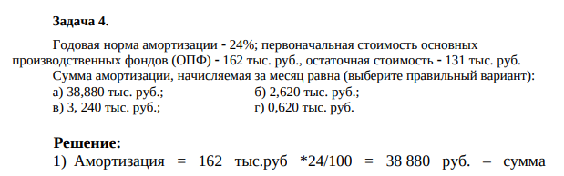 Годовая норма амортизации  24%; первоначальная стоимость основных производственных фондов (ОПФ)  162 тыс. руб., остаточная стоимость  131 тыс. руб. Сумма амортизации, начисляемая за месяц равна (выберите правильный вариант): а) 38,880 тыс. руб.; б) 2,620 тыс. руб.; в) 3, 240 тыс. руб.; г) 0,620 тыс. руб.