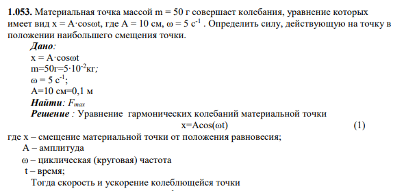 1.053. Материальная точка массой m = 50 г совершает колебания, уравнение которых имеет вид x = A·cosωt, где А = 10 см, ω = 5 с-1 . Определить силу, действующую на точку в положении наибольшего смещения точки.