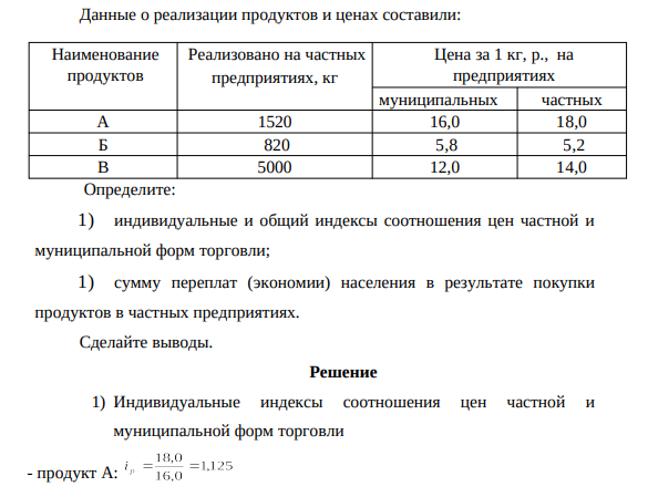 Данные о реализации продуктов и ценах составили: Наименование продуктов Реализовано на частных предприятиях, кг Цена за 1 кг, р., на предприятиях муниципальных частных А 1520 16,0 18,0 Б 820 5,8 5,2 В 5000 12,0 14,0 Определите: 1) индивидуальные и общий индексы соотношения цен частной и муниципальной форм торговли; 1) сумму переплат (экономии) населения в результате покупки продуктов в частных предприятиях.