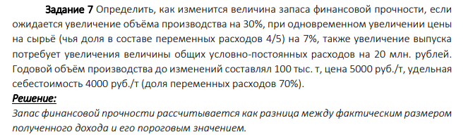 Определить, как изменится величина запаса финансовой прочности, если ожидается увеличение объёма производства на 30%, при одновременном увеличении цены на сырьё (чья доля в составе переменных расходов 4/5) на 7%, также увеличение выпуска потребует увеличения величины общих условно-постоянных расходов на 20 млн. рублей. Годовой объём производства до изменений составлял 100 тыс. т, цена 5000 руб./т, удельная себестоимость 4000 руб./т (доля переменных расходов 70%).
