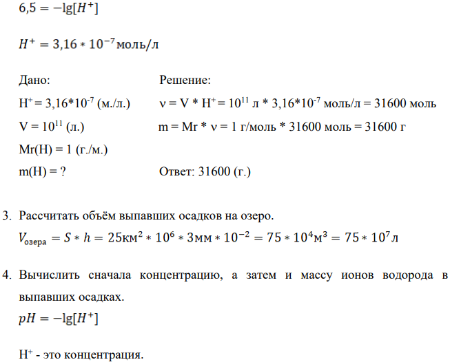 На бессточное озеро (рН воды в нём 6,5) площадью (S = 25 (км2 .) и средней глубиной (H = 3 (м.)) выпало в течение нескольких часов (h = 10 (мм.) кислых (pH = 5,5) дождевых осадков (h). Определить: а) Рассчитать величину рН воды в озере после дождя при условии полного смещения озерной и дождевой вод (исходную щелочность воды, обуславливающую частичную нейтрализацию ионов водорода, поступающих в природные воды с атмосферными осадками не учитывать), оценить опасность данного закисления воды для гидробионтов озера;