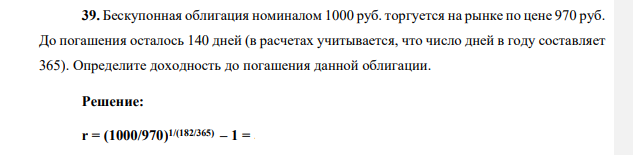 Бескупонная облигация номиналом 1000 руб. торгуется на рынке по цене 970 руб. До погашения осталось 140 дней (в расчетах учитывается, что число дней в году составляет 365). Определите доходность до погашения данной облигации.