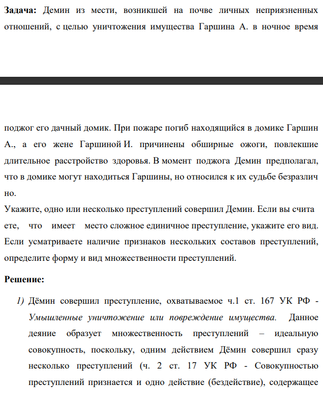 Демин из мести, возникшей на почве личных неприязненных отношений, с целью уничтожения имущества Гаршина А. в ночное время поджог его дачный домик. При пожаре погиб находящийся в домике Гаршин А., а его жене Гаршиной И. причинены обширные ожоги, повлекшие длительное расстройство здоровья. В момент поджога Демин предполагал, что в домике могут находиться Гаршины, но относился к их судьбе безразлич но.