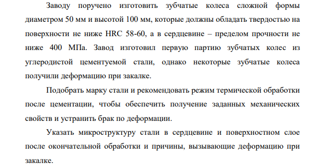 Заводу поручено изготовить зубчатые колеса сложной формы диаметром 50 мм и высотой 100 мм, которые должны обладать твердостью на поверхности не ниже HRC 58-60, а в сердцевине – пределом прочности не ниже 400 МПа. Завод изготовил первую партию зубчатых колес из углеродистой цементуемой стали, однако некоторые зубчатые колеса получили деформацию при закалке.