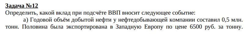 Задача №12 Определить, какой вклад при подсчёте ВВП вносит следующее событие: а) Годовой объём добытой нефти у нефтедобывающей компании составил 0,5 млн. тонн. Половина была экспортирована в Западную Европу по цене 6500 руб. за тонну. Остальная нефть была продана российским перерабатывающим предприятиям по цене 2000 руб. за тонну. Решение: ВВП увеличится на сумму = ½*0,5*6500 + ½*0,5*2000 = 1625+500 = 2125 тыс. руб