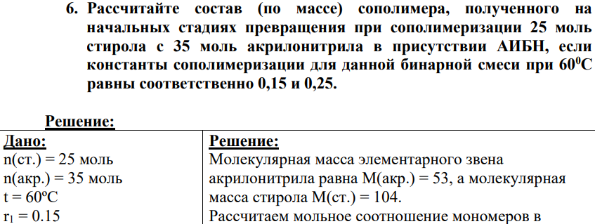 Рассчитайте состав (по массе) сополимера, полученного на начальных стадиях превращения при сополимеризации 25 моль стирола с 35 моль акрилонитрила в присутствии АИБН, если константы сополимеризации для данной бинарной смеси при 600С равны соответственно 0,15 и 0,25.
