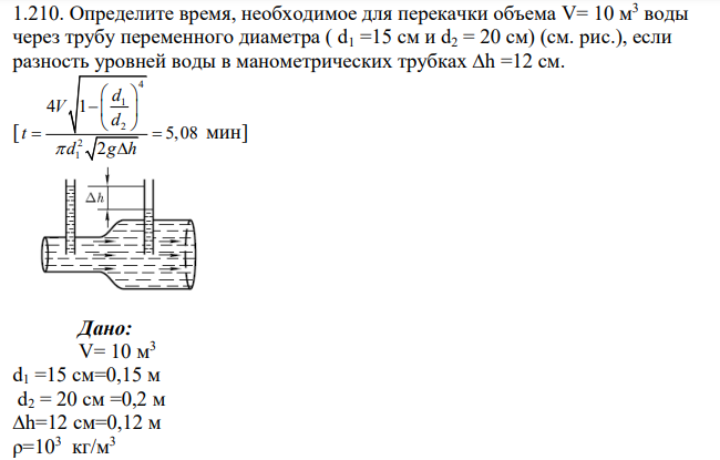 Определите время, необходимое для перекачки объема V= 10 м3 воды через трубу переменного диаметра ( d1 =15 см и d2 = 20 см) (см. рис.), если разность уровней воды в манометрических трубках ∆h =12 см. [ 4 1 2 2 1 4 1 5,08 2 d V d t d g h          мин]
