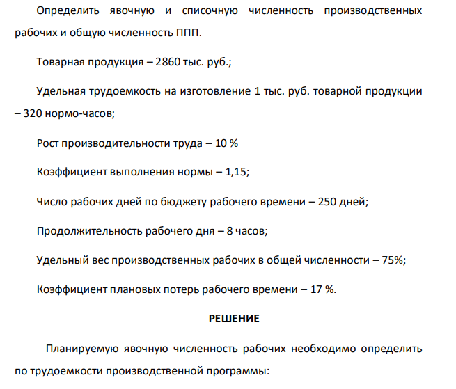 Определить явочную и списочную численность производственных рабочих и общую численность ППП. Товарная продукция – 2860 тыс. руб.; Удельная трудоемкость на изготовление 1 тыс. руб. товарной продукции – 320 нормо-часов; Рост производительности труда – 10 % Коэффициент выполнения нормы – 1,15; Число рабочих дней по бюджету рабочего времени – 250 дней; Продолжительность рабочего дня – 8 часов; Удельный вес производственных рабочих в общей численности – 75%; Коэффициент плановых потерь рабочего времени – 17 %.