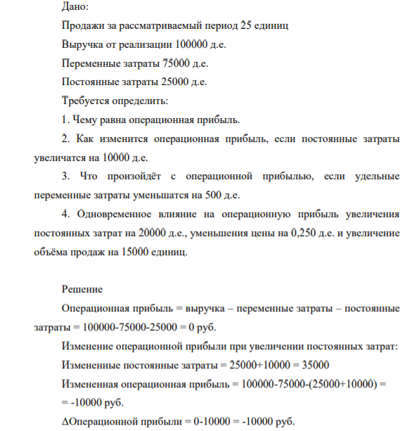 Дано: Продажи за рассматриваемый период 25 единиц Выручка от реализации 100000 д.е. Переменные затраты 75000 д.е. Постоянные затраты 25000 д.е. Требуется определить: 1. Чему равна операционная прибыл