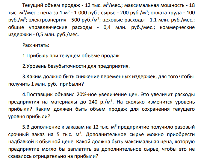 Текущий объем продаж - 12 тыс. м3 /мес.; максимальная мощность - 18 тыс. м3 /мес.; цена за 1 м3 - 1 000 руб.; сырье - 200 руб./м3 ; оплата труда - 100 руб./м3 ; электроэнергия - 500 руб./м3 ; цеховые расходы - 1,1 млн. руб./мес.; общие управленческие расходы - 0,4 млн. руб./мес.; коммерческие издержки - 0,5 млн. руб./мес. Рассчитать: 1.Прибыль при текущем объеме продаж.