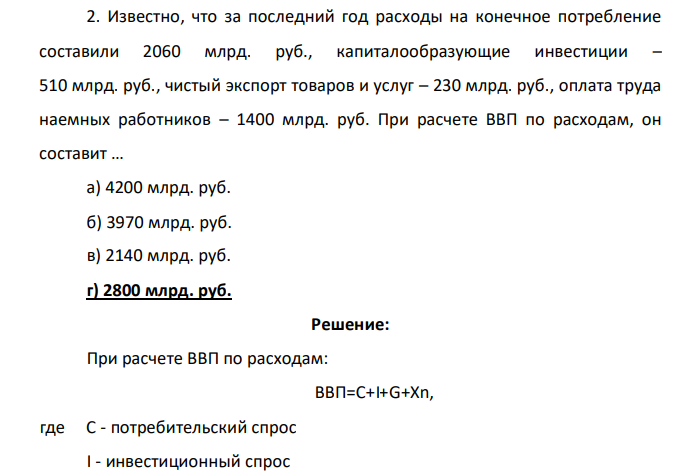 Известно, что за последний год расходы на конечное потребление составили 2060 млрд. руб., капиталообразующие инвестиции – 510 млрд. руб., чистый экспорт товаров и услуг – 230 млрд. руб., оплата труда наемных работников – 1400 млрд. руб. При расчете ВВП по расходам, он составит … а) 4200 млрд. руб. б) 3970 млрд. руб. в) 2140 млрд. руб. г) 2800 млрд. руб.