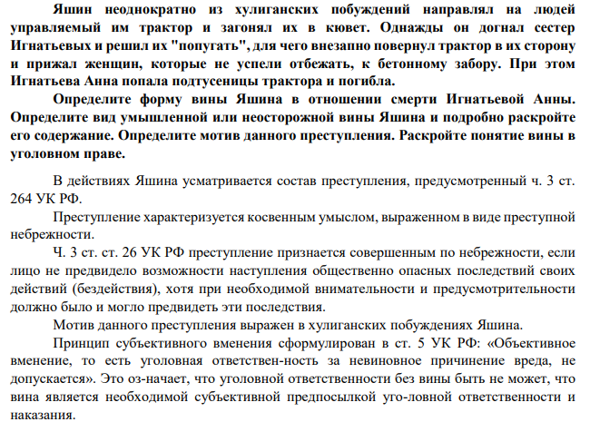 Яшин неоднократно из хулиганских побуждений направлял на людей управляемый им трактор и загонял их в кювет. Однажды он догнал сестер Игнатьевых и решил их "попугать", для чего внезапно повернул трактор в их сторону и прижал женщин, которые не успели отбежать, к бетонному забору. При этом Игнатьева Анна попала подтусеницы трактора и погибла. Определите форму вины Яшина в отношении смерти Игнатьевой Анны. Определите