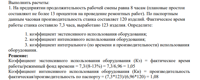Выполнить расчеты: 1. На предприятии продолжительность рабочей смены равна 8 часам (плановые простои составляют не более 13 процентов на проведение ремонтных работ). По паспортным данным часовая производительность станка составляет 120 изделий. Фактическое время работы станка составило 7,3 часа, выработано 123 изделия