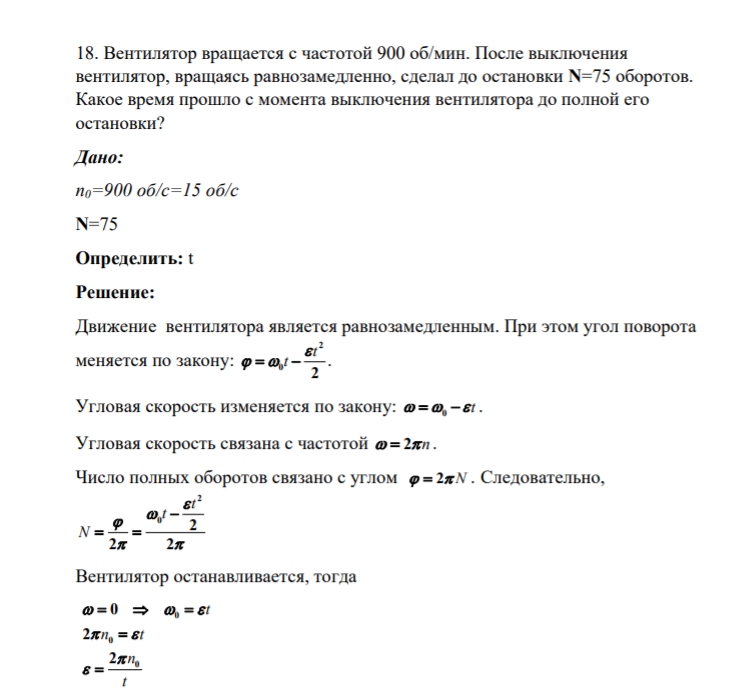 18. Вентилятор вращается с частотой 900 об/мин. После выключения вентилятор, вращаясь равнозамедленно, сделал до остановки N=75 оборотов. Какое время прошло с момента выключения вентилятора до полной его остановки? Дано: n0=900 об/с=15 об/с N=75 Определить
