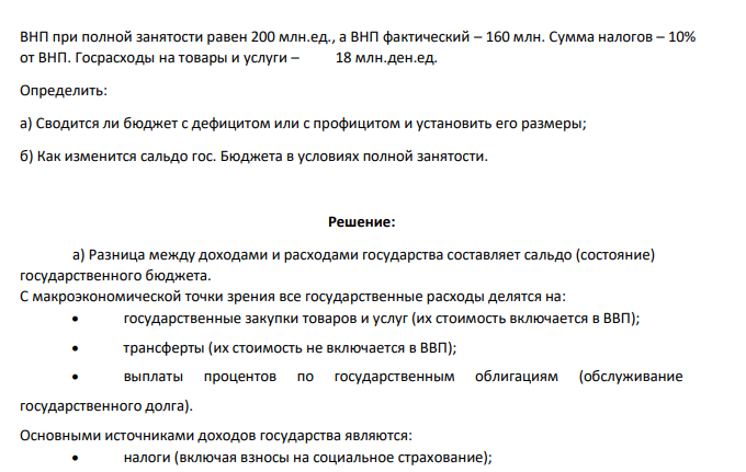 ВНП при полной занятости равен 200 млн.ед., а ВНП фактический – 160 млн. Сумма налогов – 10% от ВНП. Госрасходы на товары и услуги – 18 млн.ден.ед. Определить: а) Сводится ли бюджет с дефицитом или с профицитом и установить его размеры; б) Как изменится сальдо гос. Бюджета в условиях полной занятости.