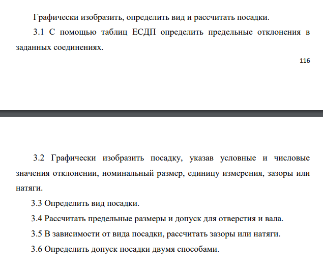 Графически изобразить, определить вид и рассчитать посадки. 3.1 С помощью таблиц ЕСДП определить предельные отклонения в заданных соединениях. 117 3.2 Графически изобразить посадку, указав условные и числовые значения отклонении, номинальный размер, единицу измерения, зазоры или натяги. 3.3 Определить вид посадки. 3.4 Рассчитать предельные размеры и допуск для отверстия и вала. 3.5 В зависимости от вида посадки, рассчитать зазоры или натяги. 3.6 Определить допуск посадки двумя способами.