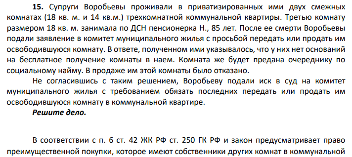 Супруги Воробьевы проживали в приватизированных ими двух смежных комнатах (18 кв. м. и 14 кв.м.) трехкомнатной коммунальной квартиры. Третью комнату размером 18 кв. м. занимала по ДСН пенсионерка Н., 85 лет. После ее смерти Воробьевы подали заявление в комитет муниципального жилья с просьбой передать или продать им освободившуюся комнату.